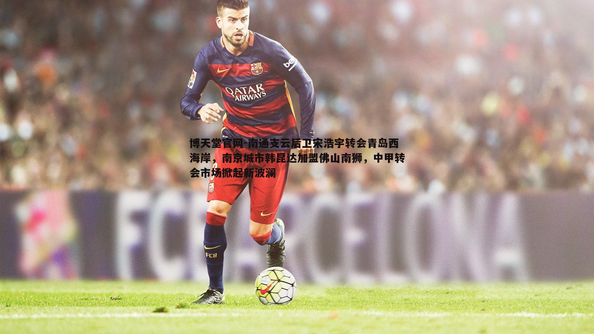 博天堂官网-南通支云后卫宋浩宇转会青岛西海岸，南京城市韩昆达加盟佛山南狮，中甲转会市场掀起新波澜